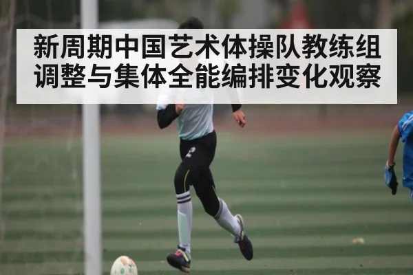 新周期中国艺术体操队教练组调整与集体全能编排变化观察