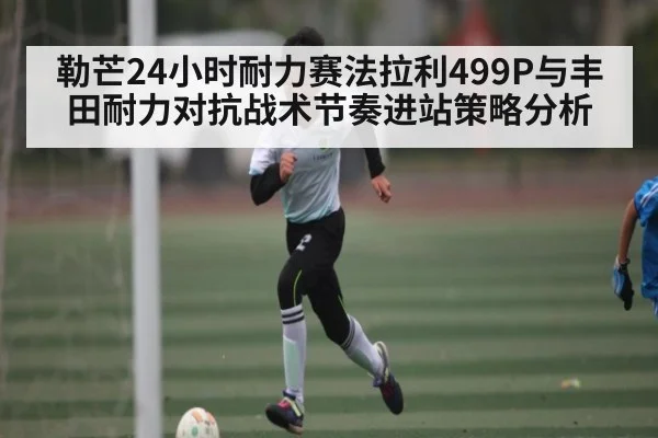勒芒24小时耐力赛法拉利499P与丰田耐力对抗战术节奏进站策略分析